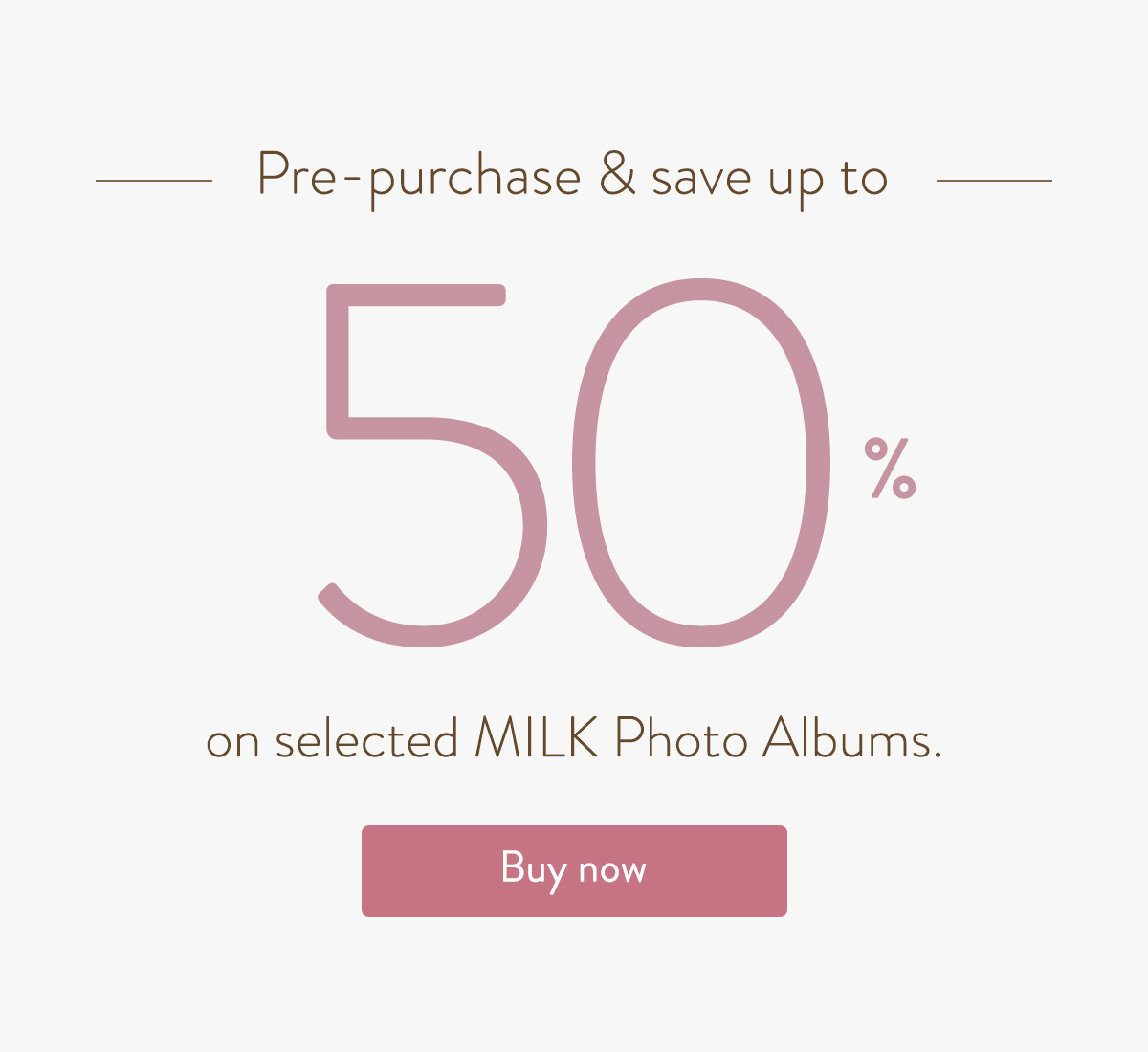 Pre-purchase & save up to 50% on selected MILK Photo Albums.